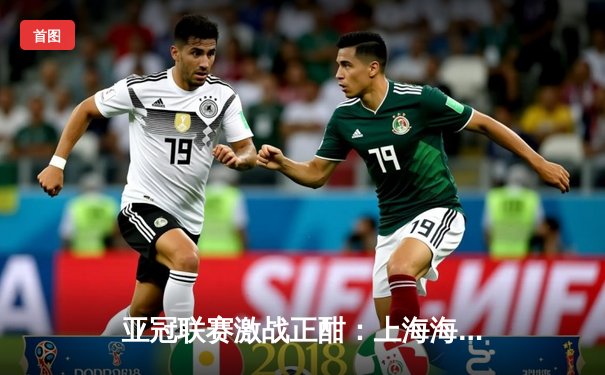 亚冠联赛激战正酣：上海海港3-1逆转横滨水手，武磊梅开二度闪耀全场