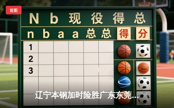 辽宁本钢加时险胜广东东莞大益，CBA半决赛上演史诗级对决